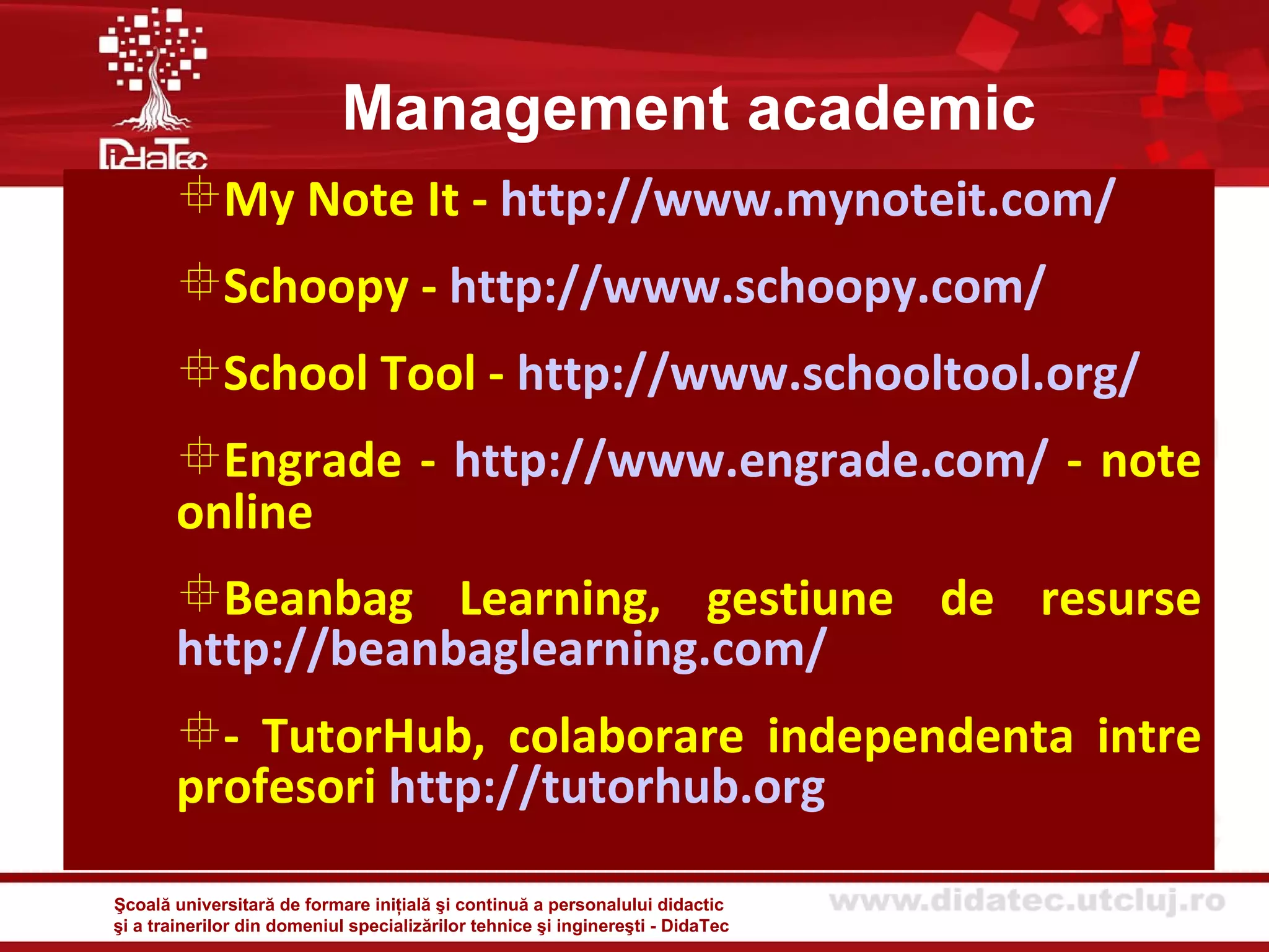 Management academic
       My Note It - http://www.mynoteit.com/
       Schoopy - http://www.schoopy.com/
       School Tool - http://www.schooltool.org/
       Engrade - http://www.engrade.com/ - note
       online
       Beanbag Learning, gestiune de resurse
       http://beanbaglearning.com/
       - TutorHub, colaborare independenta intre
       profesori http://tutorhub.org

Şcoală universitară de formare iniţială şi continuă a personalului didactic
şi a trainerilor din domeniul specializărilor tehnice şi inginereşti - DidaTec
 