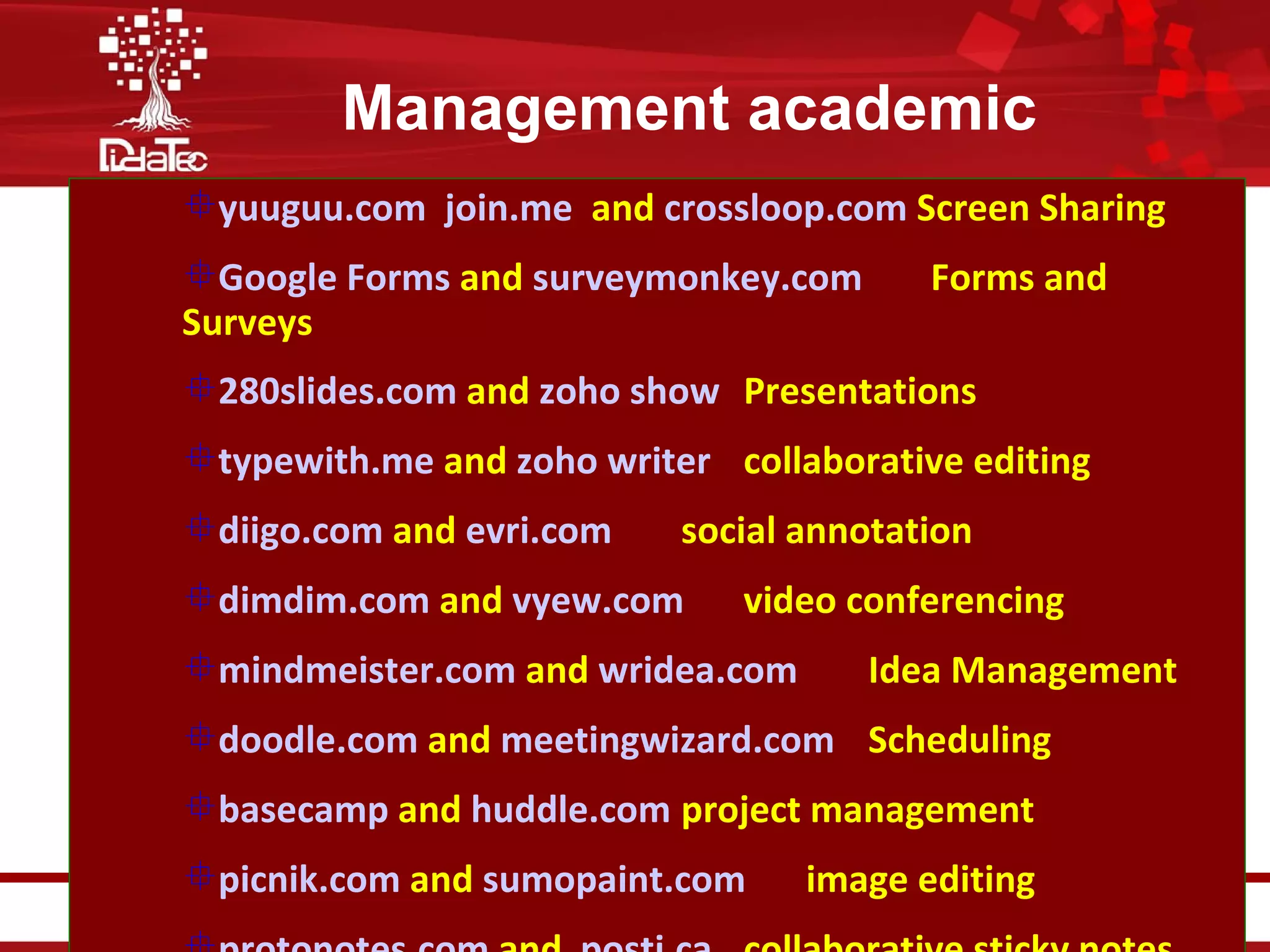 Management academic
        yuuguu.com join.me and crossloop.com Screen Sharing
        Google Forms and surveymonkey.com                                                 Forms and
        Surveys
        280slides.com and zoho show Presentations
        typewith.me and zoho writer collaborative editing
        diigo.com and evri.com                                        social annotation
        dimdim.com and vyew.com                                                 video conferencing
        mindmeister.com and wridea.com                                                Idea Management
        doodle.com and meetingwizard.com Scheduling
        basecamp and huddle.com project management
        picnik.com and sumopaint.com                                               image editing
Şcoală universitară de formare iniţială şi continuă a personalului didactic
şi a trainerilor din domeniul specializărilor tehnice şi inginereşti - DidaTec
 