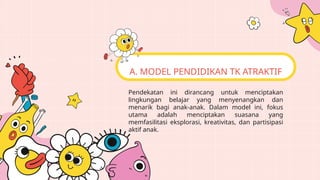 Pendekatan ini dirancang untuk menciptakan
lingkungan belajar yang menyenangkan dan
menarik bagi anak-anak. Dalam model ini, fokus
utama adalah menciptakan suasana yang
memfasilitasi eksplorasi, kreativitas, dan partisipasi
aktif anak.
A. MODEL PENDIDIKAN TK ATRAKTIF
 