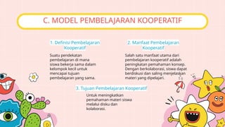 Suatu pendekatan
pembelajaran di mana
siswa bekerja sama dalam
kelompok kecil untuk
mencapai tujuan
pembelajaran yang sama.
1. Definisi Pembelajaran
Kooperatif
C. MODEL PEMBELAJARAN KOOPERATIF
Untuk meningkatkan
pemahaman materi siswa
melalui disku dan
kolaborasi.
3. Tujuan Pembelajaran Kooperatif
Salah satu manfaat utama dari
pembelajaran kooperatif adalah
peningkatan pemahaman konsep.
Dengan berkolaborasi, siswa dapat
berdiskusi dan saling menjelaskan
materi yang dipelajari.
2. Manfaat Pembelajaran
Kooperatif
 