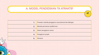 A. MODEL PENDIDIKAN TK ATRAKTIF
1. Prosedur metode pengajaran suara,bentuk dan bilangan
2. Metode permainan spielformen
3. Sistem pengajaran sentra
4. Pengajaran proyek
5. Pameran
 