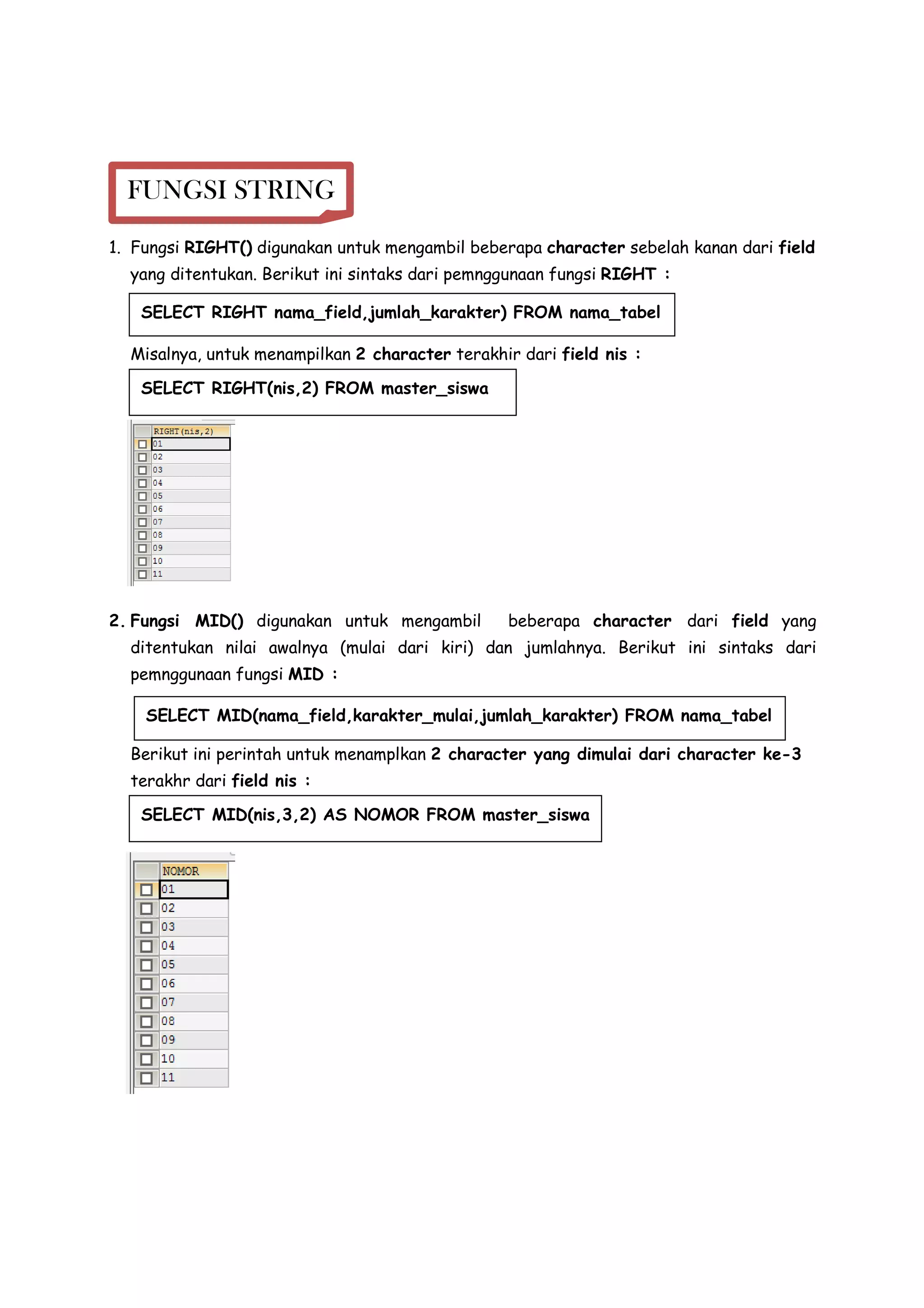 1. Fungsi RIGHT() digunakan untuk mengambil beberapa character sebelah kanan dari field
yang ditentukan. Berikut ini sintaks dari pemnggunaan fungsi RIGHT :
Misalnya, untuk menampilkan 2 character terakhir dari field nis :
2. Fungsi MID() digunakan untuk mengambil beberapa character dari field yang
ditentukan nilai awalnya (mulai dari kiri) dan jumlahnya. Berikut ini sintaks dari
pemnggunaan fungsi MID :
Berikut ini perintah untuk menamplkan 2 character yang dimulai dari character ke-3
terakhr dari field nis :
FUNGSI STRING
SELECT RIGHT(nis,2) FROM master_siswa
SELECT MID(nis,3,2) AS NOMOR FROM master_siswa
SELECT RIGHT nama_field,jumlah_karakter) FROM nama_tabel
SELECT MID(nama_field,karakter_mulai,jumlah_karakter) FROM nama_tabel
 