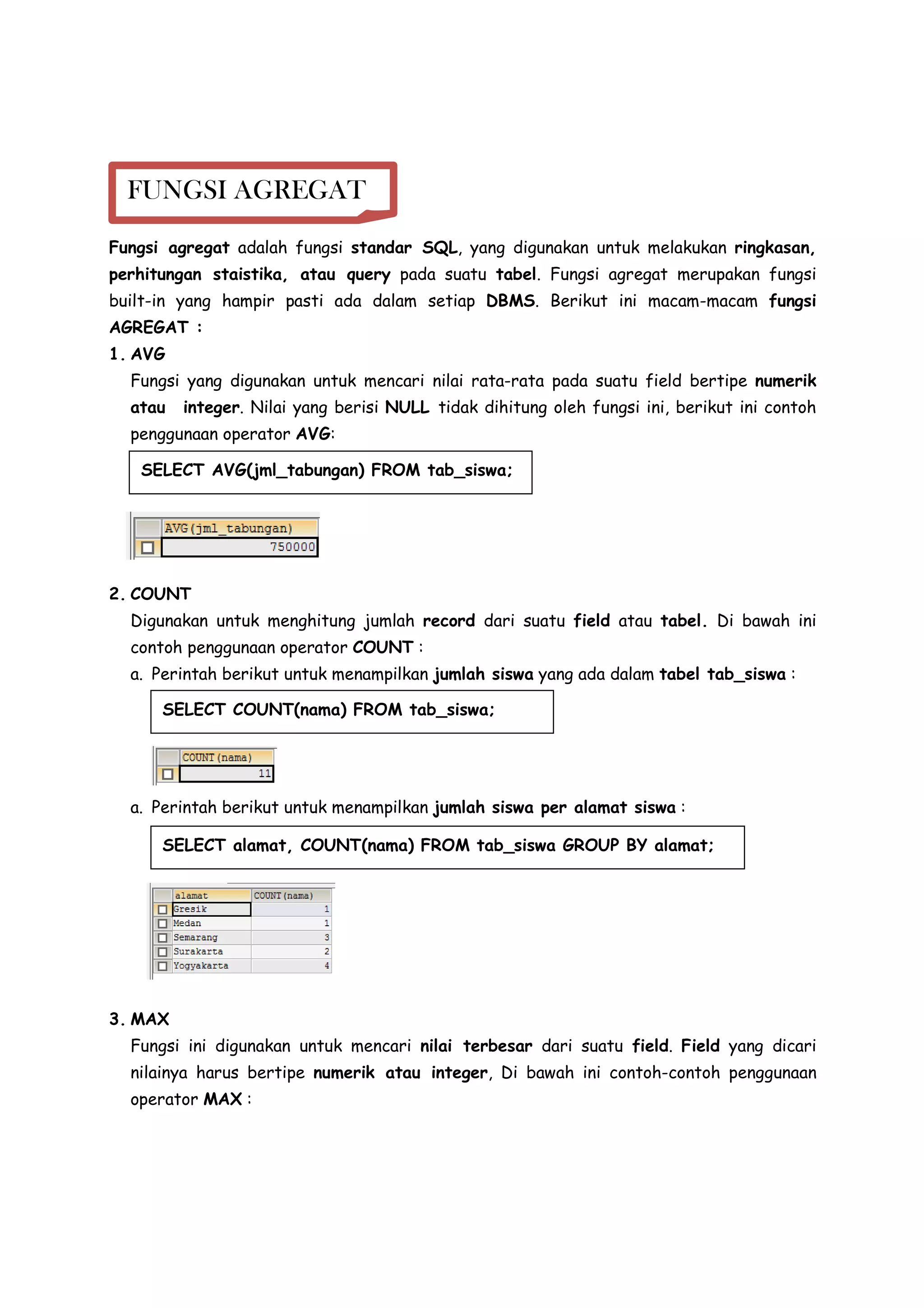 Fungsi agregat adalah fungsi standar SQL, yang digunakan untuk melakukan ringkasan,
perhitungan staistika, atau query pada suatu tabel. Fungsi agregat merupakan fungsi
built-in yang hampir pasti ada dalam setiap DBMS. Berikut ini macam-macam fungsi
AGREGAT :
1. AVG
Fungsi yang digunakan untuk mencari nilai rata-rata pada suatu field bertipe numerik
atau integer. Nilai yang berisi NULL tidak dihitung oleh fungsi ini, berikut ini contoh
penggunaan operator AVG:
2. COUNT
Digunakan untuk menghitung jumlah record dari suatu field atau tabel. Di bawah ini
contoh penggunaan operator COUNT :
a. Perintah berikut untuk menampilkan jumlah siswa yang ada dalam tabel tab_siswa :
a. Perintah berikut untuk menampilkan jumlah siswa per alamat siswa :
3. MAX
Fungsi ini digunakan untuk mencari nilai terbesar dari suatu field. Field yang dicari
nilainya harus bertipe numerik atau integer, Di bawah ini contoh-contoh penggunaan
operator MAX :
FUNGSI AGREGAT
SELECT AVG(jml_tabungan) FROM tab_siswa;
SELECT COUNT(nama) FROM tab_siswa;
SELECT alamat, COUNT(nama) FROM tab_siswa GROUP BY alamat;
 