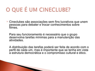  Cineclubes são associações sem fins lucrativos que unem
pessoas para debater e trocar conhecimentos sobre
filmes.
Para seu funcionamento é necessário que o grupo
desenvolva tarefas mínimas para a manutenção das
atividades.
A distribuição das tarefas poderá ser feita de acordo com o
perfil de cada um, mas é importante que se tenha em vista
a estrutura democrática e o compromisso cultural e ético.
 