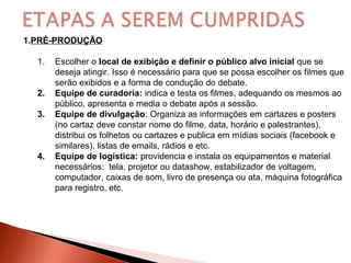 1.PRÉ-PRODUÇÃO
1. Escolher o local de exibição e definir o público alvo inicial que se
deseja atingir. Isso é necessário para que se possa escolher os filmes que
serão exibidos e a forma de condução do debate.
2. Equipe de curadoria: indica e testa os filmes, adequando os mesmos ao
público, apresenta e media o debate após a sessão.
3. Equipe de divulgação: Organiza as informações em cartazes e posters
(no cartaz deve constar nome do filme, data, horário e palestrantes),
distribui os folhetos ou cartazes e publica em mídias sociais (facebook e
similares), listas de emails, rádios e etc.
4. Equipe de logística: providencia e instala os equipamentos e material
necessários: tela, projetor ou datashow, estabilizador de voltagem,
computador, caixas de som, livro de presença ou ata, máquina fotográfica
para registro, etc.
 