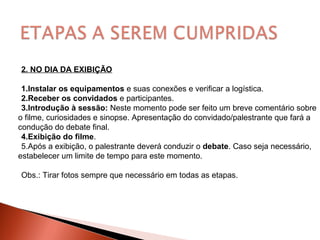 2. NO DIA DA EXIBIÇÃO
1.Instalar os equipamentos e suas conexões e verificar a logística.
2.Receber os convidados e participantes.
3.Introdução à sessão: Neste momento pode ser feito um breve comentário sobre
o filme, curiosidades e sinopse. Apresentação do convidado/palestrante que fará a
condução do debate final.
4.Exibição do filme.
5.Após a exibição, o palestrante deverá conduzir o debate. Caso seja necessário,
estabelecer um limite de tempo para este momento.
Obs.: Tirar fotos sempre que necessário em todas as etapas.
 