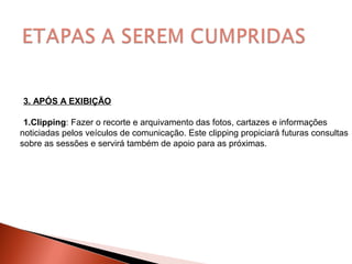 3. APÓS A EXIBIÇÃO
1.Clipping: Fazer o recorte e arquivamento das fotos, cartazes e informações
noticiadas pelos veículos de comunicação. Este clipping propiciará futuras consultas
sobre as sessões e servirá também de apoio para as próximas.
 
