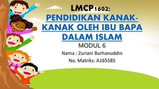 LMCP1602:
PENDIDIKAN KANAK-
KANAK OLEH IBU BAPA
DALAM ISLAM
MODUL 6
Nama : Zuriani Burhanuddin
No. Matriks: A165585
 