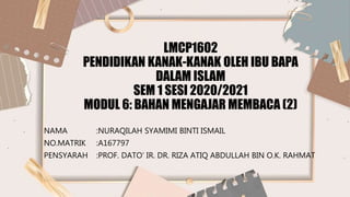 LMCP1602
PENDIDIKAN KANAK-KANAK OLEH IBU BAPA
DALAM ISLAM
SEM 1 SESI 2020/2021
MODUL 6: BAHAN MENGAJAR MEMBACA (2)
NAMA :NURAQILAH SYAMIMI BINTI ISMAIL
NO.MATRIK :A167797
PENSYARAH :PROF. DATO’ IR. DR. RIZA ATIQ ABDULLAH BIN O.K. RAHMAT
 