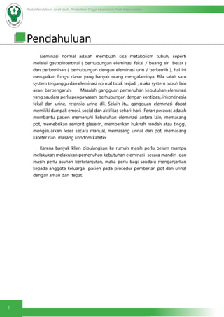Modul Pendidikan Jarak Jauh, Pendidikan Tinggi Kesehatan Prodi Keperawatan
2
Pendahuluan
	 Eleminasi normal adalah membuah sisa metabolism tubuh, seperti
melalui gastrointertinal ( berhubungan eleminasi fekal / buang air besar )
dan perkemihan ( berhubungan dengan eleminasi urin / berkemih ), hal ini
merupakan fungsi dasar yang banyak orang mengalaminya. Bila salah satu
system terganggu dan eleminasi normal tidak terjadi , maka system tubuh lain
akan berpengaruh. 	 Masalah gangguan pemenuhan kebutuhan eleminasi
yang saudara perlu pengawasan berhubungan dengan kontipasi, inkontinesia
fekal dan urine, retensio urine dll. Selain itu, gangguan eleminasi dapat
memiliki dampak emosi, social dan aktifitas sehari-hari. Peran perawat adalah
membantu pasien memenuhi kebutuhan eleminasi antara lain, memasang
pot, memebrikan semprit gleserin, memberikan huknah rendah atau tinggi,
mengeluarkan feses secara manual, memasang urinal dan pot, memasang
kateter dan masang kondom kateter
	 Karena banyak klien dipulangkan ke rumah masih perlu belum mampu
melakukan melakukan pemenuhan kebutuhan eleminasi secara mandiri dan
masih perlu asuhan berkelanjutan, maka perlu bagi saudara menganjarkan
kepada anggota keluarga pasien pada prosedur pemberian pot dan urinal
dengan aman dan tepat.
 