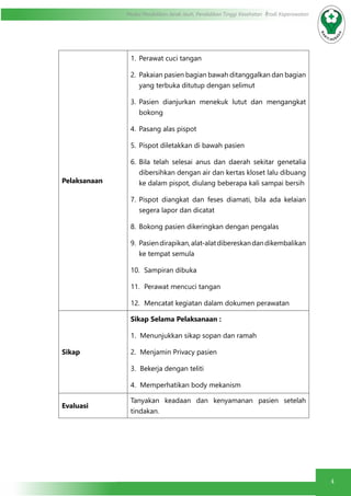 4
Modul Pendidikan Jarak Jauh, Pendidikan Tinggi Kesehatan Prodi Keperawatan
Pelaksanaan
1.	 Perawat cuci tangan
2.	 Pakaian pasien bagian bawah ditanggalkan dan bagian
yang terbuka ditutup dengan selimut
3.	 Pasien dianjurkan menekuk lutut dan mengangkat
bokong
4.	 Pasang alas pispot
5.	 Pispot diletakkan di bawah pasien
6.	 Bila telah selesai anus dan daerah sekitar genetalia
dibersihkan dengan air dan kertas kloset lalu dibuang
ke dalam pispot, diulang beberapa kali sampai bersih
7.	 Pispot diangkat dan feses diamati, bila ada kelaian
segera lapor dan dicatat
8.	 Bokong pasien dikeringkan dengan pengalas
9.	 Pasiendirapikan,alat-alatdibereskandandikembalikan
ke tempat semula
10.	 Sampiran dibuka
11.	 Perawat mencuci tangan
12.	 Mencatat kegiatan dalam dokumen perawatan
Sikap
Sikap Selama Pelaksanaan :
1.	 Menunjukkan sikap sopan dan ramah
2.	 Menjamin Privacy pasien
3.	 Bekerja dengan teliti
4.	 Memperhatikan body mekanism
Evaluasi
Tanyakan keadaan dan kenyamanan pasien setelah
tindakan.
 