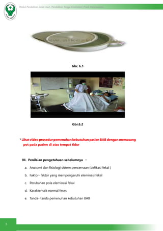 5
Modul Pendidikan Jarak Jauh, Pendidikan Tinggi Kesehatan Prodi Keperawatan
Gbr. 6.1
Gbr.6.2
* Lihat video prosedur pemenuhan kebutuhan pasien BAB dengan memasang
pot pada pasien di atas tempat tidur
III. Penilaian pengetahuan sebelumnya :
a.	 Anatomi dan fisiologi sistem pencernaan (defikasi fekal )
b.	 Faktor- faktor yang mempengaruhi eleminasi fekal
c.	 Perubahan pola eleminasi fekal
d.	 Karakteristik normal feses
e.	 Tanda- tanda pemenuhan kebutuhan BAB
 