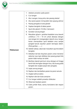 8
Modul Pendidikan Jarak Jauh, Pendidikan Tinggi Kesehatan Prodi Keperawatan
Pelaksanaan
1.	 Jelaskan prosedur pada pasien
2.	 Cuci tangan
3.	 Atur ruangan, tutup pintu dan pasang sketsel
4.	 Atur posisi pasien miring kekiri dan pasang selimut
5.	 Pasang pengalas di area gluteal
6.	 Siapkan bengkok di dekat pasien
7.	 Spuit diisi gliserin 10-20cc ( kemasan)
8.	 Gunakan sarung tangan
9.	 Masukkan gliserin perlahan keadalam anus kearah
umbilicus ( 7.5 – 10 cm untuk dewasa) dengan
cara tangan kiri meregangkan daerah anus, tangan
kanan memasukkan spuit kedalam anus sampai
pangkal kanula anjurkan pasien bernapas dalam.
(lihat gambar………..)
10.	Setelah selesai, cabut dan masukkan spuit ke dalam
bengkok.
11.	Dekatkan bel dan Anjurkan pasien untuk menahan
sebentar rasa ingin defekasi dan pasang pispot bila
pasien tidak mampu ke toilet.
12.	Besihkan daerah perinium /anus dengan air hingga
bersih lalu keringkan dengan tissu, lalu buang pada
bengkok dan angkat pispot dan pengalas
13.	Lepas sarung tangan
14.	Rapikan dan kembalikan pasien ke posisi semula
15.	Angkat selimut esktra
16.	Rapikan alat dan buka sampiran
17.	Cuci tangan setelah prosedur dilakukan
18.	Observasi keadaan pasien
19.	Catat jumlah feses, warna, konsistensi dan respon
pasien.
 