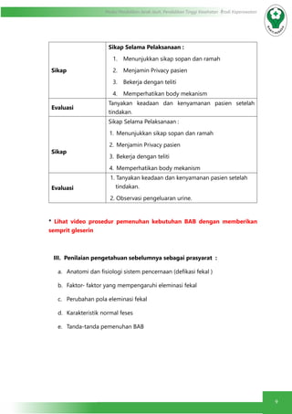 9
Modul Pendidikan Jarak Jauh, Pendidikan Tinggi Kesehatan Prodi Keperawatan
Sikap
Sikap Selama Pelaksanaan :
1.	 Menunjukkan sikap sopan dan ramah
2.	 Menjamin Privacy pasien
3.	 Bekerja dengan teliti
4.	 Memperhatikan body mekanism
Evaluasi
Tanyakan keadaan dan kenyamanan pasien setelah
tindakan.
Sikap
Sikap Selama Pelaksanaan :
1.	 Menunjukkan sikap sopan dan ramah
2.	 Menjamin Privacy pasien
3.	 Bekerja dengan teliti
4.	 Memperhatikan body mekanism
Evaluasi
1. Tanyakan keadaan dan kenyamanan pasien setelah
tindakan.
2. Observasi pengeluaran urine.
* Lihat video prosedur pemenuhan kebutuhan BAB dengan memberikan
semprit gleserin
III. Penilaian pengetahuan sebelumnya sebagai prasyarat :
a.	 Anatomi dan fisiologi sistem pencernaan (defikasi fekal )
b.	 Faktor- faktor yang mempengaruhi eleminasi fekal
c.	 Perubahan pola eleminasi fekal
d.	 Karakteristik normal feses
e.	 Tanda-tanda pemenuhan BAB
 