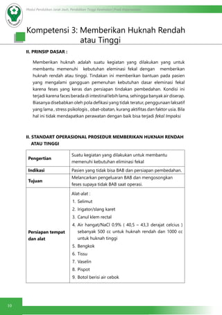 Modul Pendidikan Jarak Jauh, Pendidikan Tinggi Kesehatan Prodi Keperawatan
10
II. PRINSIP DASAR :
Memberikan huknah adalah suatu kegiatan yang dilakukan yang untuk
membantu memenuhi kebutuhan eleminasi fekal dengan memberikan
huknah rendah atau tinggi. Tindakan ini memberikan bantuan pada pasien
yang mengalami gangguan pemenuhan kebutuhan dasar eleminasi fekal
karena feses yang keras dan persiapan tindakan pembedahan. Kondisi ini
terjadi karena faces berada di intestinal lebih lama, sehingga banyak air diserap.
Biasanya disebabkan oleh pola defikasi yang tidak teratur, penggunaan laksatif
yang lama , stress psikologis , obat-obatan, kurang aktifitas dan faktor usia. Bila
hal ini tidak mendapatkan perawatan dengan baik bisa terjadi fekal Impaksi
II. STANDART OPERASIONAL PROSEDUR MEMBERIKAN HUKNAH RENDAH
ATAU TINGGI
Pengertian
Suatu kegiatan yang dilakukan untuk membantu
memenuhi kebutuhan eliminasi fekal
Indikasi Pasien yang tidak bisa BAB dan persiapan pembedahan.
Tujuan
Melancarkan pengeluaran BAB dan mengosongkan
feses supaya tidak BAB saat operasi.
Persiapan tempat
dan alat
Alat-alat :
1.	 Selimut
2.	 Irigator/slang karet
3.	 Canul klem rectal
4.	 Air hangat/NaCl 0.9% ( 40,5 – 43,3 derajat celcius )
sebanyak 500 cc untuk huknah rendah dan 1000 cc
untuk huknah tinggi
5.	 Bengkok
6.	 Tissu
7.	 Vaselin
8.	 Pispot
9.	 Botol berisi air cebok
Kompetensi 3: Memberikan Huknah Rendah
				atau Tinggi
 