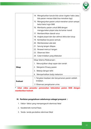 12
Modul Pendidikan Jarak Jauh, Pendidikan Tinggi Kesehatan Prodi Keperawatan
14.	 Mengeluarkan kanule bila cairan irigator habis (atau
bila pasien merasa tidak bisa menahan lagi)
15.	 Menganjurkan pasien untuk menahan cairan sampai
betul-betul ingin BAB
16.	 Membantu pasien untuk BAB dengan
menggunakan pispot atau ke kamar mandi
17.	 Membersihkan daerah anus
18.	 Angkat pispot dan dan selimut ektra dan tutup
19.	 Kembalikan ke posisi semula
20.	 Membereskan alat-alat
21.	 Sarung tangan dilepas
22.	 Perawat mencuci tangan
23.	 Observasi klien
24.	 Catat tindakan yang dilakukan
Sikap
Sikap Selama Pelaksanaan :
1.	 Menunjukkan sikap sopan dan ramah
2.	 Menjamin Privacy pasien
3.	 Bekerja dengan teliti
4.	 Memperhatikan body mekanism
Evaluasi
1. Tanyakan keadaan dan kenyamanan pasien setelah
tindakan.
2. Observasi pengeluaran urine.
* Lihat video prosedur pemenuhan kebutuhan pasien BAB dengan
memberikan huknah
III. Penilaian pengetahuan sebelumnya sebagai prasyarat :
1.	 Faktor- faktor yang mempengaruhi eleminasi fekal
2.	 Karakteristik normal feses
3.	 Tanda- tanda perubahan eleminasi fekal
 