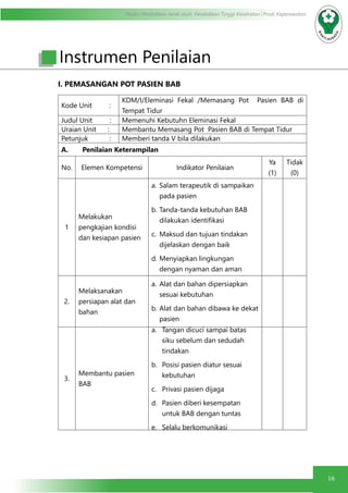 Modul Pendidikan Jarak Jauh, Pendidikan Tinggi Kesehatan Prodi Keperawatan
16
I. PEMASANGAN POT PASIEN BAB	
Kode Unit :
KDM/I/Eleminasi Fekal /Memasang Pot Pasien BAB di
Tempat Tidur
Judul Unit : Memenuhi Kebutuhn Eleminasi Fekal
Uraian Unit : Membantu Memasang Pot Pasien BAB di Tempat Tidur
Petunjuk : Memberi tanda V bila dilakukan
A.	 Penilaian Keterampilan
No. Elemen Kompetensi Indikator Penilaian
Ya
(1)
Tidak
(0)
1
Melakukan
pengkajian kondisi
dan kesiapan pasien
a.	Salam terapeutik di sampaikan
pada pasien
b.	Tanda-tanda kebutuhan BAB
dilakukan identifikasi
c.	 Maksud dan tujuan tindakan
dijelaskan dengan baik
d.	Menyiapkan lingkungan
dengan nyaman dan aman
2.
Melaksanakan
persiapan alat dan
bahan
a.	Alat dan bahan dipersiapkan
sesuai kebutuhan
b.	Alat dan bahan dibawa ke dekat
pasien
3.
Membantu pasien
BAB
a.	 Tangan dicuci sampai batas
siku sebelum dan sedudah
tindakan
b.	 Posisi pasien diatur sesuai
kebutuhan
c.	 Privasi pasien dijaga
d.	 Pasien diberi kesempatan
untuk BAB dengan tuntas
e.	 Selalu berkomunikasi
Instrumen Penilaian
 