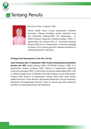 Modul Pendidikan Jarak Jauh, Pendidikan Tinggi Kesehatan Prodi Keperawatan
i
Tentang Penulis
Kasiati lahir di Biltar, 16 Agustus 1966.
Penulis adalah Dosen Jurusan Keperawatan Poltekkes
Kemenkes Malang. Pendidikan penulis diperoleh mulai
dari SPKCelaket Malang,(1987), DIII Keperawatan di
AKPER (Program Keguruan) Soetopo,Surabaya, (1995), S I
Keperawatan dan program Ners di Universitas Brawijaya
Malang (2002) dan S 2 Keperawatan Universitas Airlangga
Surabaya ( 2012). penulis juga aktif melakukan penelitian di
bidang keperawatan maternitas.
Ni Wayan Dwi Rosmalawati, A. Per. Pen., M. Kes.
Lahir di Gianyar, Bali, 15 Nopember 1966. Penulis menyelesaikan pendidikan
dimulai dari SPK Celaket Malang (1985), SGP/B;PKM Surabaya (1988), D III
Keperawatan Soetopo Surabaya (1992), Diploma IV Keperawatan Maternitas
Universitas Airlangga (1999), S-2 KIA-Kespro Universitas Gadjah Mada (2007). Saat
ini bekerja sebagai dosen di Poltekkes Kemenkes Malang, Jurusan Keperawatan,
Program Studi Diploma III Keperawatan Lawang. Mata kuliah yang diampu
adalah Kebutuhan Dasar Manusia, Keperawatan Maternitas, Promosi Kesehatan,
Manajemen Penanggulangan Bencana. Selain itu penulis juga aktif melakukan
penelitian di bidang keperawatan dan kebidanan.
 