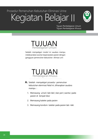 Tujuan Pembelajaran Umum
Tujuan Pembelajaran Khusus
Kegiatan Belajar
26
II
Setelah mempelajari modul ini saudara mampu
melaksanakan asuhan keperawatan pasien dengan
gangguan pemenuhan kebutuhan elimiasi urin
TUJUANPembelajaran Umum
TUJUANPembelajaran Khusus
Prosedur Pemenuhan Kebutuhan Eliminasi Urine
A.	 Setelah mempelajari prosedur pemenuhan
kebutuhan eleminasi fekal ini, diharapkan saudara
mampu :
1.	 Memasang urinal ( laki-laki ) dan pot ( wanita ) pada
pasien di tempat tidur
2.	 Memasang kateter pada pasien
3.	 Memasang kondom kateter pada pasien laki –laki
 