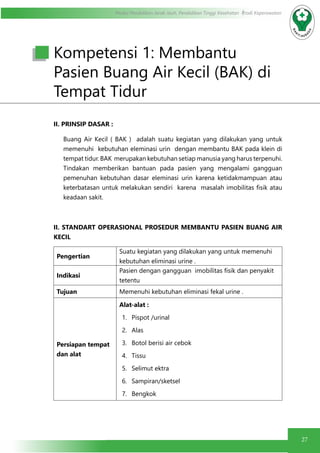 27
Modul Pendidikan Jarak Jauh, Pendidikan Tinggi Kesehatan Prodi Keperawatan
Kompetensi 1: Membantu
Pasien Buang Air Kecil (BAK) di
Tempat Tidur
II. PRINSIP DASAR :
Buang Air Kecil ( BAK ) adalah suatu kegiatan yang dilakukan yang untuk
memenuhi kebutuhan eleminasi urin dengan membantu BAK pada klein di
tempat tidur. BAK merupakan kebutuhan setiap manusia yang harus terpenuhi.
Tindakan memberikan bantuan pada pasien yang mengalami gangguan
pemenuhan kebutuhan dasar eleminasi urin karena ketidakmampuan atau
keterbatasan untuk melakukan sendiri karena masalah imobilitas fisik atau
keadaan sakit.
II. STANDART OPERASIONAL PROSEDUR MEMBANTU PASIEN BUANG AIR
KECIL
Pengertian
Suatu kegiatan yang dilakukan yang untuk memenuhi
kebutuhan eliminasi urine .
Indikasi
Pasien dengan gangguan imobilitas fisik dan penyakit
tetentu
Tujuan Memenuhi kebutuhan eliminasi fekal urine .
Persiapan tempat
dan alat
Alat-alat :
1.	 Pispot /urinal
2.	 Alas
3.	 Botol berisi air cebok
4.	 Tissu
5.	 Selimut ektra
6.	 Sampiran/sketsel
7.	 Bengkok
 
