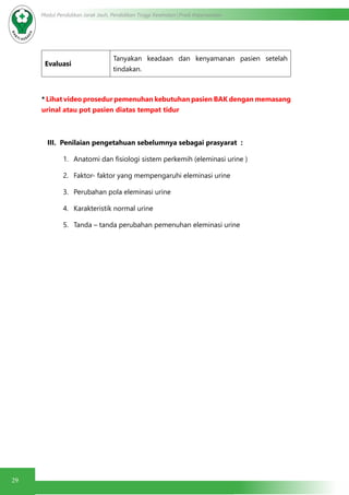29
Modul Pendidikan Jarak Jauh, Pendidikan Tinggi Kesehatan Prodi Keperawatan
Evaluasi
Tanyakan keadaan dan kenyamanan pasien setelah
tindakan.
* Lihat video prosedur pemenuhan kebutuhan pasien BAK dengan memasang
urinal atau pot pasien diatas tempat tidur
III. Penilaian pengetahuan sebelumnya sebagai prasyarat :
1.	 Anatomi dan fisiologi sistem perkemih (eleminasi urine )
2.	 Faktor- faktor yang mempengaruhi eleminasi urine
3.	 Perubahan pola eleminasi urine
4.	 Karakteristik normal urine
5.	 Tanda – tanda perubahan pemenuhan eleminasi urine
 