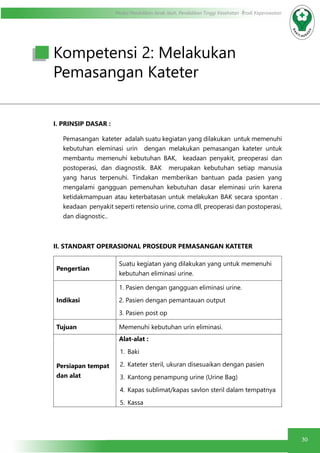 30
Modul Pendidikan Jarak Jauh, Pendidikan Tinggi Kesehatan Prodi Keperawatan
I. PRINSIP DASAR :
Pemasangan kateter adalah suatu kegiatan yang dilakukan untuk memenuhi
kebutuhan eleminasi urin dengan melakukan pemasangan kateter untuk
membantu memenuhi kebutuhan BAK, keadaan penyakit, preoperasi dan
postoperasi, dan diagnostik. BAK merupakan kebutuhan setiap manusia
yang harus terpenuhi. Tindakan memberikan bantuan pada pasien yang
mengalami gangguan pemenuhan kebutuhan dasar eleminasi urin karena
ketidakmampuan atau keterbatasan untuk melakukan BAK secara spontan .
keadaan penyakit seperti retensio urine, coma dll, preoperasi dan postoperasi,
dan diagnostic..
II. STANDART OPERASIONAL PROSEDUR PEMASANGAN KATETER
Pengertian
Suatu kegiatan yang dilakukan yang untuk memenuhi
kebutuhan eliminasi urine.
Indikasi
1. Pasien dengan gangguan eliminasi urine.
2. Pasien dengan pemantauan output
3. Pasien post op
Tujuan Memenuhi kebutuhan urin eliminasi.
Persiapan tempat
dan alat
Alat-alat :
1.	Baki
2.	 Kateter steril, ukuran disesuaikan dengan pasien
3.	 Kantong penampung urine (Urine Bag)
4.	 Kapas sublimat/kapas savlon steril dalam tempatnya
5.	Kassa
Kompetensi 2: Melakukan
Pemasangan Kateter
 