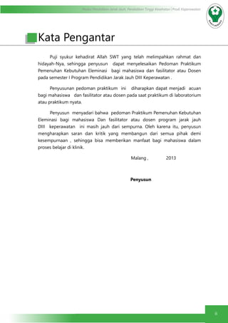 Modul Pendidikan Jarak Jauh, Pendidikan Tinggi Kesehatan Prodi Keperawatan
ii
Puji syukur kehadirat Allah SWT yang telah melimpahkan rahmat dan
hidayah-Nya, sehingga penyusun dapat menyelesaikan Pedoman Praktikum
Pemenuhan Kebutuhan Eleminasi bagi mahasiswa dan fasilitator atau Dosen
pada semester I Program Pendidikan Jarak Jauh DIII Keperawatan .
Penyusunan pedoman praktikum ini diharapkan dapat menjadi acuan
bagi mahasiswa dan fasilitator atau dosen pada saat praktikum di laboratorium
atau praktikum nyata.
Penyusun menyadari bahwa pedoman Praktikum Pemenuhan Kebutuhan
Eleminasi bagi mahasiswa Dan fasilitator atau dosen program jarak jauh
DIII keperawatan ini masih jauh dari sempurna. Oleh karena itu, penyusun
mengharapkan saran dan kritik yang membangun dari semua pihak demi
kesempurnaan , sehingga bisa memberikan manfaat bagi mahasiswa dalam
proses belajar di klinik.
Malang , 2013
Penyusun
Kata Pengantar
 