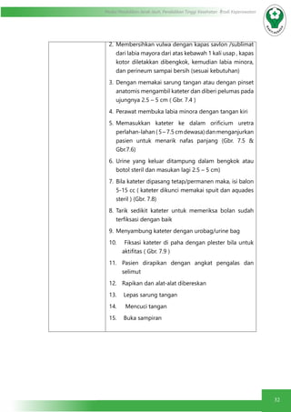32
Modul Pendidikan Jarak Jauh, Pendidikan Tinggi Kesehatan Prodi Keperawatan
2.	Membersihkan vulwa dengan kapas savlon /sublimat
dari labia mayora dari atas kebawah 1 kali usap , kapas
kotor diletakkan dibengkok, kemudian labia minora,
dan perineum sampai bersih (sesuai kebutuhan)
3.	Dengan memakai sarung tangan atau dengan pinset
anatomis mengambil kateter dan diberi pelumas pada
ujungnya 2.5 – 5 cm ( Gbr. 7.4 )
4.	 Perawat membuka labia minora dengan tangan kiri
5.	 Memasukkan kateter ke dalam orificium uretra
perlahan-lahan ( 5 – 7.5 cm dewasa) dan menganjurkan
pasien untuk menarik nafas panjang (Gbr. 7.5 &
Gbr.7.6)
6.	Urine yang keluar ditampung dalam bengkok atau
botol steril dan masukan lagi 2.5 – 5 cm)
7.	Bila kateter dipasang tetap/permanen maka, isi balon
5-15 cc ( kateter dikunci memakai spuit dan aquades
steril ) (Gbr. 7.8)
8.	Tarik sedikit kateter untuk memeriksa bolan sudah
terfiksasi dengan baik
9.	 Menyambung kateter dengan urobag/urine bag
10.	 Fiksasi kateter di paha dengan plester bila untuk
aktifitas ( Gbr. 7.9 )
11.	 Pasien dirapikan dengan angkat pengalas dan
selimut
12.	 Rapikan dan alat-alat dibereskan
13.	 Lepas sarung tangan
14.	 Mencuci tangan
15.	 Buka sampiran
 