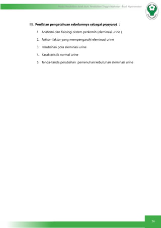 36
Modul Pendidikan Jarak Jauh, Pendidikan Tinggi Kesehatan Prodi Keperawatan
III. Penilaian pengetahuan sebelumnya sebagai prasyarat :
1.	 Anatomi dan fisiologi sistem perkemih (eleminasi urine )
2.	 Faktor- faktor yang mempengaruhi eleminasi urine
3.	 Perubahan pola eleminasi urine
4.	 Karakteristik normal urine
5.	 Tanda-tanda perubahan pemenuhan kebutuhan eleminasi urine
 