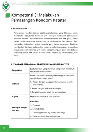 37
Modul Pendidikan Jarak Jauh, Pendidikan Tinggi Kesehatan Prodi Keperawatan
II. PRINSIP DASAR :
Pemasangan kondom kateter adalah suatu kegiatan yang dilakukan untuk
memenuhi kebutuhan eleminasi urin dengan melakukan pemasangan
kondom kateter untuk membantu memenuhi kebutuhan BAK (pria), tetapi
pasien masih mempunyai kemampuan berkemih normal dan spontan. BAK
merupakan kebutuhan setiap manusia yang harus terpenuhi. Tindakan
memberikan bantuan pada pasien yang mengalami gangguan pemenuhan
kebutuhan dasar eleminasi urin karena ketidakmampuan atau keterbatasan
untuk melakukan BAK secara mandiri karena imobilisasi, inkontinensia, dan
koma
II. STANDART OPERASIONAL PROSEDUR PEMASANGAN KATETER
Pengertian
Suatu kegiatan yang dilakukan yang untuk memenuhi
kebutuhan eliminasi urine.
Indikasi
Pasien pria masih mempunyai kemampuan berkemih
normal dan spontan, tetapi :
1.	 Pasien dengan gangguan eliminasi urine seperti
inkoninensia.
2. Pasien dengan pemantauan output
3. Penyakit tertentu misal coma, imobilisasi
Tujuan Memenuhi kebutuhan urin eliminasi.
Persiapan tempat
dan alat
Alat-alat :
1.	Pengalas
2.	 Selimut ekstra
3.	 Kantong penampung urine (Urine Bag)
4.	 Kapas sublimat dalam tempatnya
Kompetensi 3: Melakukan
Pemasangan Kondom Kateter
 