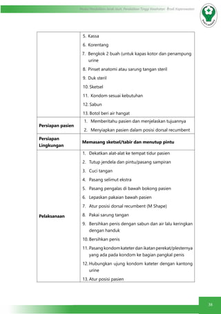 38
Modul Pendidikan Jarak Jauh, Pendidikan Tinggi Kesehatan Prodi Keperawatan
5.	Kassa
6.	Korentang
7.	 Bengkok 2 buah (untuk kapas kotor dan penampung
urine
8.	 Pinset anatomi atau sarung tangan steril
9.	 Duk steril
10.	Sketsel
11.	 Kondom sesuai kebutuhan
12.	Sabun
13.	Botol beri air hangat
Persiapan pasien
1.	 Memberitahu pasien dan menjelaskan tujuannya
2.	 Menyiapkan pasien dalam posisi dorsal recumbent
Persiapan
Lingkungan
Memasang sketsel/tabir dan menutup pintu
Pelaksanaan
1.	 Dekatkan alat-alat ke tempat tidur pasien
2.	 Tutup jendela dan pintu/pasang sampiran
3.	 Cuci tangan
4.	 Pasang selimut ekstra
5.	 Pasang pengalas di bawah bokong pasien
6.	 Lepaskan pakaian bawah pasien
7.	 Atur posisi dorsal recumbent (M Shape)
8.	 Pakai sarung tangan
9.	 Bersihkan penis dengan sabun dan air lalu keringkan
dengan handuk
10.	Bersihkan penis
11.	Pasang kondom kateter dan ikatan perekat/plesternya
yang ada pada kondom ke bagian pangkal penis
12.	Hubungkan ujung kondom kateter dengan kantong
urine
13.	Atur posisi pasien
 