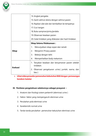 39
Modul Pendidikan Jarak Jauh, Pendidikan Tinggi Kesehatan Prodi Keperawatan
14.	Angkat pengalas
15.	Ganti selimut ekstra dengan selimut pasien
16.	Rapikan alat-alat dan kembalikan ke tempatnya
17.	Cuci tangan
18.	Buka sampiran/pintu/jendela
19.	Observasi keadaan pasien
20.	Catat tindakan yang dilakukan dan hasil tindakan
Sikap
Sikap Selama Pelaksanaan :
1.	 Menunjukkan sikap sopan dan ramah
2.	 Menjamin Privacy pasien
3.	 Bekerja dengan teliti
4.	 Memperhatikan body mekanism
Evaluasi
1.	 Tanyakan keadaan dan kenyamanan pasien setelah
tindakan.
2.	 Observasi pengeluaran urine.( jumlah, warna, dan
bau )
•	 LihatvideoprosedurpemenuhankebutuhanBAKdengan pemasangan
kondom kateter
III. Penilaian pengetahuan sebelumnya sebagai prasyarat :
1.	 Anatomi dan fisiologi sistem perkemih (eleminasi urine )
2.	 Faktor- faktor yang mempengaruhi eleminasi urine
3.	 Perubahan pola eleminasi urine
4.	 Karakteristik normal urine
5.	 Tanda-tanda perubahan pemenuhan kebutuhan eleminasi urine
 