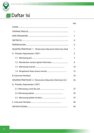 Modul Pendidikan Jarak Jauh, Pendidikan Tinggi Kesehatan Prodi Keperawatan
iii
										 Hal.
COVER..........................................................................................................................
TENTANG PENULIS.................................................................................................
KATA PENGANTAR...................................................................................................
DAFTAR ISI..................... ...........................................................................................
PENDAHULUAN........................................................................................................
KEGIATAN PRAKTIKUM 1 : Pemenuhan Kebutuhan Eleminasi Fekal
A.	 Prosedur Keperawatan ( SOP )
1.1. Memasang pot.............. ............................................................
1.2. Memberikan semprit gleserin/kemasan........................................
1.3 Memasang huknah.......................................................................
1.4. Pengeluaran feses secara manual................................................
B. Instrumen Penilaian
KEGIATAN PRAKTIKUM 2 : Pemenuhan Kebutuhan Eleminasi Urin
A. Prosedur Keperawatan ( SOP )
2.1. Memasang urinal dan pot...........................................................
2.2. Memasang kateter.............. ........................................................
2.3. Memasang kateter kondom.........................................................
C. Instrumen Penilaian.........................................................................
DAFTAR PUSTAKA..................................................................................................
i
ii
iii
iv
1
2
3
6
10
13
16
26
27
30
37
40
49
Daftar Isi
 