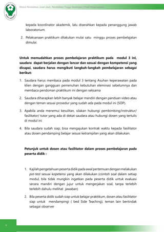 v
Modul Pendidikan Jarak Jauh, Pendidikan Tinggi Kesehatan Prodi Keperawatan
kepada koordinator akademik, lalu diserahkan kepada penanggung jawab
laboratorium.
2.	 Pelaksanaan praktikum dilakukan mulai satu minggu proses pembelajatan
dimulai.
Untuk memudahkan proses pembelajaran praktikum pada modul 3 ini,
saudara dapat berjalan dengan lancar dan sesuai dengan kompetensi yang
dicapai, saudara harus mengikuti langkah-langkah pembelajaran sebagai
berikut:
1.	 Saudara harus membaca pada modul 3 tentang Asuhan keperawatan pada
klien dengan gangguan pemenuhan kebutuhan eleminasi sebelumnya dan
membaca pendoman praktikum ini dengan seksama
2.	 Saudara diharapkan lebih banyak belajar mandiri dengan panduan video atau
dengan teman sesuai prosedur yang sudah ada pada modul ini (SOP).
3.	 Apabila anda menemui kesulitan, silakan hubungi pembimbing/instruktur/
fasilitator/ tutor yang ada di dekat saudara atau hubungi dosen yang tertulis
di modul ini
4.	 Bila saudara sudah siap, bisa mengajukan kontrak waktu kepada fasilitator
atau dosen pendamping belajar sesuai ketrampilan yang akan dilakukan.
Petunjuk untuk dosen atau fasilitator dalam proses pembelajaran pada
peserta didik :
1.	 Kajilahpengetahuanpesertadidikpadaawalpertemuandenganmelakukan
pre-test sesuai kopetensi yang akan dilakukan (contoh soal dalam setiap
modul, bila tidak mungkin ingatkan pada peserta didik untuk evaluasi
secara mandiri dengan jujur untuk mengerjakan soal, tanpa terlebih
terlebih dahulu melihat jawaban)
2.	 Bila peserta didik sudah siap untuk belajar praktikum, dosen atau fasilitator
siap untuk mendampingi ( bed Side Teaching), teman lain bertindak
sebagai observer
 