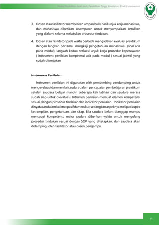 vi
Modul Pendidikan Jarak Jauh, Pendidikan Tinggi Kesehatan Prodi Keperawatan
3.	 Dosen atau fasilitator memberikan umpan balik hasil unjuk kerja mahasiswa,
dan mahasiswa diberikan kesempatan untuk menyampaikan kesulitan
yang dialami selama melakukan prosedur tindakan.
4.	 Dosen atau fasilitator pada waktu berbeda mengadakan evaluasi praktikum
dengan langkah pertama mengkaji pengetahuan mahasiswa (soal ada
pada modul), langkah kedua evaluasi unjuk kerja prosedur keperawatan
( instrument penilaian kompetensi ada pada modul ) sesuai jadwal yang
sudah ditentukan
Instrumen Penilaian
	 Instrumen penilaian ini digunakan oleh pembimbing pendamping untuk
mengevaluasi dan menilai saudara dalam pencapaian pembelajaran praktikum
setelah saudara belajar mandiri beberapa kali latihan dan saudara merasa
sudah siap untuk dievaluasi. Intrumen penilaian memuat elemen kompetensi
sesuai dengan prosedur tindakan dan indicator penilaian. Indikator penilaian
dinyatakandalamkalimatpasifdanterukur,sedangkanaspeknyameliputiaspek
ketrampilan, pengetahuan, dan sikap. Bila saudara belum dianggap mampu
mencapai kompetensi, maka saudara diberikan waktu untuk mengulang
prosedur tindakan sesuai dengan SOP yang ditetapkan, dan saudara akan
didampingi oleh fasilitator atau dosen pengampu.
 