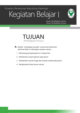 Tujuan Pembelajaran Umum
Tujuan Pembelajaran Khusus
Kegiatan Belajar
1
I
TUJUANPembelajaran Khusus
A.	 Setelah mempelajari prosedur pemenuhan kebutuhan
eleminasi fekal ini, diharapkan saudara mampu :
1.	 Memasang pot pada pasien di tempat tidur
2.	 Memberikan semprit gliserin pada pasien
3.	 Memberikan huknah tinggi atau huknah rendah pada pasien
4.	 Mengeluarkan feses secara manual
Prosedur Pemenuhan Kebutuhan Eleminasi
 