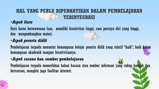 HAL YANG PERLU DIPERHATIKAN DALAM PEMBELAJARAN
TERINTEGRASI
•Aspek Guru
Guru harus berwawasan luas, memiliki kreativitas tinggi, rasa percaya diri yang tinggi,
dan mengembangkan materi.
•Aspek peserta didik
Pembelajaran terpadu menuntut kemampuan belajar peserta didik yang relatif “baik”, baik dalam
kemampuan akademik maupun kreativitasnya.
•Aspek sarana dan sumber pembelajaran
Pembelajaran terpadu memerlukan bahan bacaan atau sumber informasi yang cukup banyak dan
bervariasi, mungkin juga fasilitas internet.
 