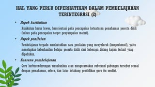 HAL YANG PERLU DIPERHATIKAN DALAM PEMBELAJARAN
TERINTEGRASI (2)
• Aspek kurikulum
Kurikulum harus luwes, berorientasi pada pencapaian ketuntasan pemahaman peserta didik
(bukan pada pencapaian target penyampaian materi).
• Aspek penilaian
Pembelajaran terpadu membutuhkan cara penilaian yang menyeluruh (komprehensif), yaitu
menetapkan keberhasilan belajar peserta didik dari beberapa bidang kajian terkait yang
dipadukan.
• Suasana pembelajaran
Guru berkecenderungan menekankan atau mengutamakan substansi gabungan tersebut sesuai
dengan pemahaman, selera, dan latar belakang pendidikan guru itu sendiri.
 