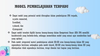 MODEL PEMBELAJARAN TERPADU
 Empat model yang potensial untuk diterapkan dalam pembelajaran IPA terpadu,
a.yaitu connected,
b.webbed,
c.shared, dan
d.integrated.
 Empat model tersebut dipilih karena konsep-konsep dalam Kompetensi Dasar (KD) IPA memiliki
karakteristik yang berbeda-beda, sehingga memerlukan model yang sesuai agar memberikan hasil
yang optimal.
 Pada model integrated, materi pembelajaran adalah KD-KD atau konsep-konsep dalam KD yang
sepenuhnya beririsan; sedangkan pada model shared, KD-KD atau konsep-konsep dalam KD yang
dibelajarkan tidak sepenuhnya beririsan, tetapi dimulai dari bagian yang beririsan.
 