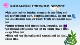 LANGKAH-LANGKAH PEMBELAJARAN INTEGRATED
Pada tahap awal guru hendaknya membentuk tim antar bidang studi
untuk menyeleksi konsep-konsep, keterampilan-keterarnpilan, dan sikap-sikap
yang akan dibelajarkan dalam satu semester tertentu untuk beberapa bidang
studi,
Langkah berikutnya dipilih beberapa konsep, keterampilan, dan sikap
yang mernpunyai keterhubungan yang erat dan tumpang tindih di antara
beberapa bidang studi.
Bidang studi yang diintegrasikan misal matematika seni dan bahasa, dan
pelajaran sosial.
 