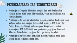 PEMBELAJARAN IPA TERINTEGRASI
 Pembelajaran Terpadu dibedakan menjadi dua jenis berdasarkan
cakupan materi yang akan diintegrasikan, yaitu intrakurikulum dan
ekstrakurikulum.
 Pembelajaran terpadu intrakurikulum mengintegrasikan topik-topik yang
terdapat dalam satu rumpun bidang studi misalnya IPA terdiri dari
Fisika, Kimia, dan Biologi walaupun pada kenyataannya untuk
pembelajaran IPA di SD tidak ada pemisahan yang jelas dalam arti
tidak ada batas-batas yang jelas dari tiga bidang tersebut.
 Pembelajaran terpadu extra kurikulum mengintegrasikan topik atau
konsep dalam berbagai bidang ilmu.
 