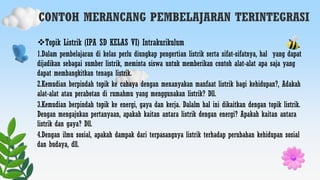 CONTOH MERANCANG PEMBELAJARAN TERINTEGRASI
Topik Listrik (IPA SD KELAS VI) Intrakurikulum
1.Dalam pembelajaran di kelas perlu diungkap pengertian listrik serta sifat-sifatnya, hal yang dapat
dijadikan sebagai sumber listrik, meminta siswa untuk memberikan contoh alat-alat apa saja yang
dapat membangkitkan tenaga listrik.
2.Kemudian berpindah topik ke cahaya dengan menanyakan manfaat listrik bagi kehidupan?, Adakah
alat-alat atau perabotan di rumahmu yang menggunakan listrik? Dll.
3.Kemudian berpindah topik ke energi, gaya dan kerja. Dalalm hal ini dikaitkan dengan topik listrik.
Dengan mengajukan pertanyaan, apakah kaitan antara listrik dengan energi? Apakah kaitan antara
listrik dan gaya? Dll.
4.Dengan ilmu sosial, apakah dampak dari terpasangnya listrik terhadap perubahan kehidupan sosial
dan budaya, dll.
 