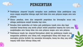 PENGERTIAN
Pembelajaran integrated (terpadu) merupakan suatu pendekatan dalam pembelajaran yang
secara sengaja mengaitkan beberapa aspek baik dalam intra mata pelajaran maupun antar mata
pelajaran.
Adanya pemaduan, siswa akan memperoleh pengetahuan dan keterampilan secara utuh,
sehingga pembelajaran menjadi bermakna bagi siswa.
Bermakna disini memberikan arti bahwa pada pembelajaran terpadu siswa akan dapat
memahami konsep-konsep yang mereka pelajari melalui pengalaman langsung dan nyata yang
menghubungkan antar konsep dalam intra mata pelajaran maupun antar mata pelajaran.
Pembelajaran terpadu tipe integrated (keterpaduan) adalah tipe pembelajaran terpadu yang
menggunakan pendekatan antar bidang studi, menggabungkan bidang studi dengan cara
menetapkan prioritas kurikuler dan menemukan keterampilan, konsep dan sikap yang saling
tumpang tindih dalam beberapa bidang studi
 