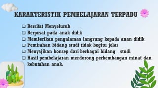 KARAKTERISTIK PEMBELAJARAN TERPADU
 Bersifat Menyeluruh
 Berpusat pada anak didik
 Memberikan pengalaman langsung kepada anan didik
 Pemisahan bidang studi tidak begitu jelas
 Menyajikan konsep dari berbagai bidang studi
 Hasil pembelajaran mendorong perkembangan minat dan
kebutuhan anak.
 