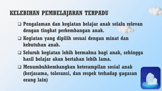 KELEBIHAN PEMBELAJARAN TERPADU
 Pengalaman dan kegiatan belajar anak selalu relevan
dengan tingkat perkembangan anak.
 Kegiatan yang dipilih sesuai dengan minat dan
kebutuhan anak.
 Seluruh kegiatan lebih bermakna bagi anak, sehingga
hasil belajar akan bertahan lebih lama.
 Menumbuhkembangkan keterampilan sosial anak
(kerjasama, toleransi, dan respek terhadap gagasan
orang lain)
 