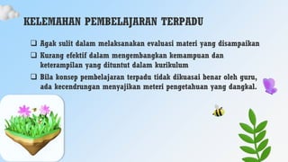 KELEMAHAN PEMBELAJARAN TERPADU
 Agak sulit dalam melaksanakan evaluasi materi yang disampaikan
 Kurang efektif dalam mengembangkan kemampuan dan
keterampilan yang dituntut dalam kurikulum
 Bila konsep pembelajaran terpadu tidak dikuasai benar oleh guru,
ada kecendrungan menyajikan meteri pengetahuan yang dangkal.
 