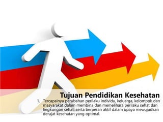 1. Tercapainya perubahan perilaku individu, keluarga, kelompok dan
masyarakat dalam membina dan memelihara perilaku sehat dan
lingkungan sehat, serta berperan aktif dalam upaya mewujudkan
derajat kesehatan yang optimal.
Tujuan Pendidikan Kesehatan
 