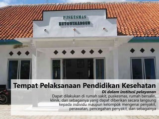 Di dalam institusi pelayanan
Dapat dilakukan di rumah sakit, puskesmas, rumah bersalin,
klinik, dan sebagainya yang dapat diberikan secara langsung
kepada individu maupun kelompok mengenai penyakit,
perawatan, pencegahan penyakit, dan sebagainya
Tempat Pelaksanaan Pendidikan Kesehatan
 