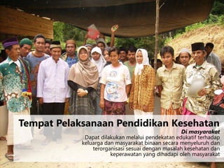 Di masyarakat
Dapat dilakukan melalui pendekatan edukatif terhadap
keluarga dan masyarakat binaan secara menyeluruh dan
terorganisasi sesuai dengan masalah kesehatan dan
keperawatan yang dihadapi oleh masyarakat
Tempat Pelaksanaan Pendidikan Kesehatan
 