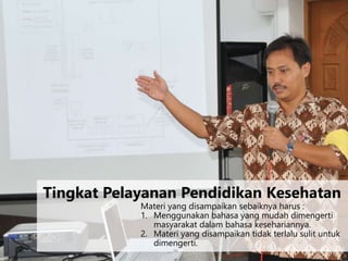 Materi yang disampaikan sebaiknya harus :
1. Menggunakan bahasa yang mudah dimengerti
masyarakat dalam bahasa kesehariannya.
2. Materi yang disampaikan tidak terlalu sulit untuk
dimengerti.
Tingkat Pelayanan Pendidikan Kesehatan
 